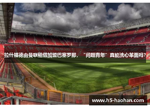 拉什福德由曼联租借加盟巴塞罗那，“问题青年”真能洗心革面吗？